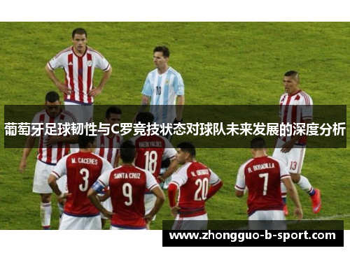 葡萄牙足球韧性与C罗竞技状态对球队未来发展的深度分析