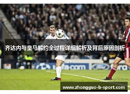 齐达内与皇马解约全过程详细解析及背后原因剖析