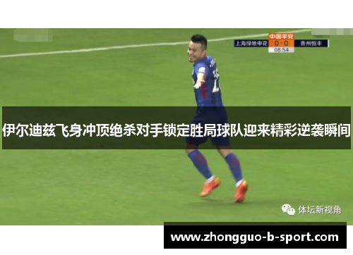 伊尔迪兹飞身冲顶绝杀对手锁定胜局球队迎来精彩逆袭瞬间