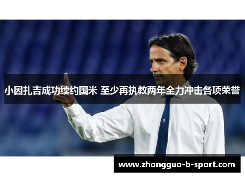 小因扎吉成功续约国米 至少再执教两年全力冲击各项荣誉