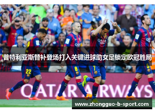 普特利亚斯替补登场打入关键进球助女足锁定欧冠胜局 普特利亚斯替补登场打入关键进球助女足锁定欧冠胜局