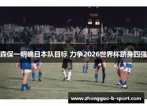森保一明确日本队目标 力争2026世界杯跻身四强 森保一明确日本队目标 力争2026世界杯跻身四强