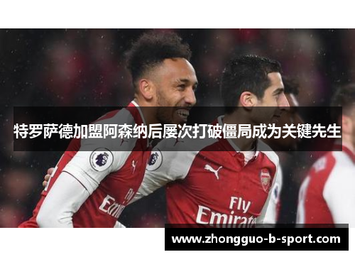 特罗萨德加盟阿森纳后屡次打破僵局成为关键先生