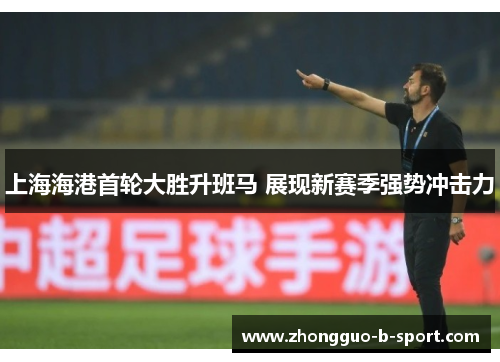 上海海港首轮大胜升班马 展现新赛季强势冲击力 上海海港首轮大胜升班马 展现新赛季强势冲击力