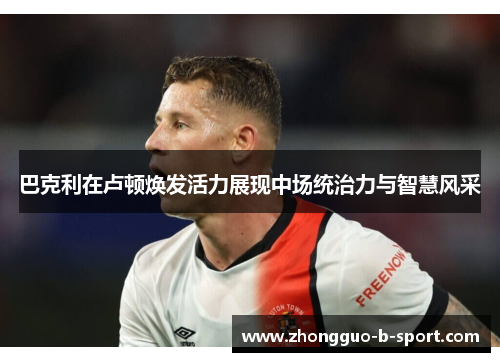 巴克利在卢顿焕发活力展现中场统治力与智慧风采