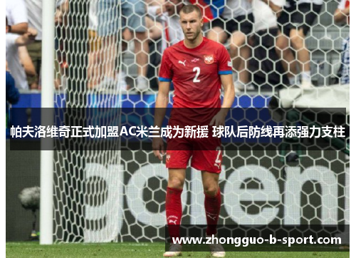 帕夫洛维奇正式加盟AC米兰成为新援 球队后防线再添强力支柱