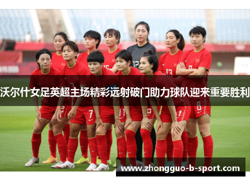 沃尔什女足英超主场精彩远射破门助力球队迎来重要胜利