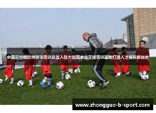 中国足协聘欧洲资深青训总监入驻大连国家级足球青训基地打造人才培养新高地 中国足协聘欧洲资深青训总监入驻大连国家级足球青训基地打造人才培养新高地