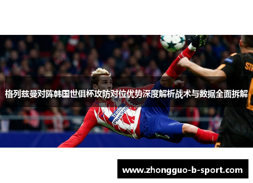 格列兹曼对阵韩国世俱杯攻防对位优势深度解析战术与数据全面拆解 格列兹曼对阵韩国世俱杯攻防对位优势深度解析战术与数据全面拆解